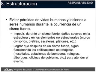 8. Estructuración
• Evitar pérdidas de vidas humanas y lesiones a
seres humanos durante la ocurrencia de un
sismo fuerte.
– Impedir, durante un sismo fuerte, daños severos en la
estructura y en los elementos no estructurales (muros
divisorios, pretiles, escaleras, plafones, etc.)
– Lograr que después de un sismo fuerte, sigan
funcionando las edificaciones estratégicas
(hospitales, estaciones de bomberos, refugios,
albergues, oficinas de gobierno, etc.) para atender el
evento.
RESPONSABILIDAD
 