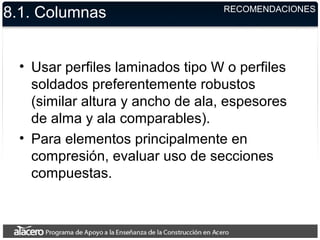 8.1. Columnas
• Usar perfiles laminados tipo W o perfiles
soldados preferentemente robustos
(similar altura y ancho de ala, espesores
de alma y ala comparables).
• Para elementos principalmente en
compresión, evaluar uso de secciones
compuestas.
RECOMENDACIONES
 
