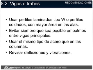 8.2. Vigas o trabes
• Usar perfiles laminados tipo W o perfiles
soldados, con mayor área en las alas.
• Evitar siempre que sea posible empalmes
entre vigas principales.
• Usar el mismo tipo de acero que en las
columnas.
• Revisar deflexiones y vibraciones.
RECOMENDACIONES
 