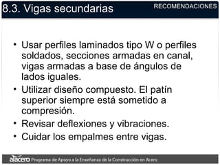 8.3. Vigas secundarias
• Usar perfiles laminados tipo W o perfiles
soldados, secciones armadas en canal,
vigas armadas a base de ángulos de
lados iguales.
• Utilizar diseño compuesto. El patín
superior siempre está sometido a
compresión.
• Revisar deflexiones y vibraciones.
• Cuidar los empalmes entre vigas.
RECOMENDACIONES
 
