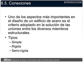 8.5. Conexiones
• Uno de los aspectos más importantes en
el diseño de un edificio de acero es el
criterio adoptado en la solución de las
uniones entre los diversos miembros
estructurales.
• Tipos:
– Simple
– Rígida
– Semi-rígida
INTRODUCCION
 