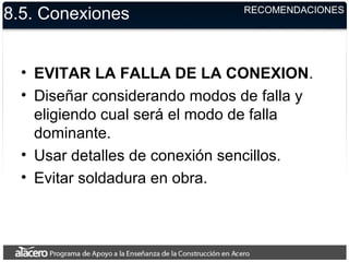 8.5. Conexiones
• EVITAR LA FALLA DE LA CONEXION.
• Diseñar considerando modos de falla y
eligiendo cual será el modo de falla
dominante.
• Usar detalles de conexión sencillos.
• Evitar soldadura en obra.
RECOMENDACIONES
 