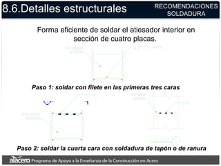 8.6.Detalles estructurales
Forma eficiente de soldar el atiesador interior en
sección de cuatro placas.
Paso 1: soldar con filete en las primeras tres caras
Paso 2: soldar la cuarta cara con soldadura de tapón o de ranura
RECOMENDACIONES
SOLDADURA
 