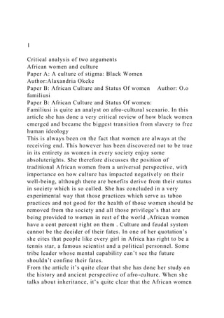 1
Critical analysis of two arguments
African women and culture
Paper A: A culture of stigma: Black Women
Author:Alaxandria Okeke
Paper B: African Culture and Status Of women Author: O.o
familiusi
Paper B: African Culture and Status Of women:
Familiusi is quite an analyst on afro-cultural scenario. In this
article she has done a very critical review of how black women
emerged and became the biggest transition from slavery to free
human ideology
This is always been on the fact that women are always at the
receiving end. This however has been discovered not to be true
in its entirety as women in every society enjoy some
absoluterights. She therefore discusses the position of
traditional African women from a universal perspective, with
importance on how culture has impacted negatively on their
well-being, although there are benefits derive from their status
in society which is so called. She has concluded in a very
experimental way that those practices which serve as taboo
practices and not good for the health of those women should be
removed from the society and all those privilege’s that are
being provided to women in rest of the world ,African women
have a cent percent right on them . Culture and feudal system
cannot be the decider of their fates. In one of her quotation’s
she cites that people like every girl in Africa has right to be a
tennis star, a famous scientist and a political personnel. Some
tribe leader whose mental capability can’t see the future
shouldn’t confine their fates.
From the article it’s quite clear that she has done her study on
the history and ancient perspective of afro-culture. When she
talks about inheritance, it’s quite clear that the African women
 