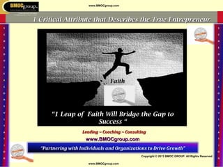 www.BMOCgroup.com
Copyright © 2013 BMOC GROUP. All Rights Reserved
www.BMOCgroup.com
Leading ~ Coaching ~ ConsultingLeading ~ Coaching ~ Consulting
“Partnering with Individuals and Organizations to Drive Growth”
www.BMOCgroup.comwww.BMOCgroup.com
““1 Leap of Faith Will Bridge the Gap to1 Leap of Faith Will Bridge the Gap to
Success “Success “
1 Critical Attribute that Describes the True Entrepreneur1 Critical Attribute that Describes the True Entrepreneur
FaithFaith
 