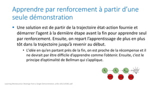 Apprendre par renforcement à partir d’une
seule démonstration
 Une solution est de partir de la trajectoire état-action fournie et
démarrer l’agent à la dernière étape avant la fin pour apprendre seul
par renforcement. Ensuite, on repart l’apprentissage de plus en plus
tôt dans la trajectoire jusqu’à revenir au début.
• L’idée en qu’en partant près de la fin, on est proche de la récompense et il
ne devrait par être difficile d’apprendre comme l’obtenir. Ensuite, c’est le
principe d’optimalité de Bellman qui s’applique.
Learning Montezuma’s Revenge from a Single Demonstration, arXiv:1812.03381.pdf
 