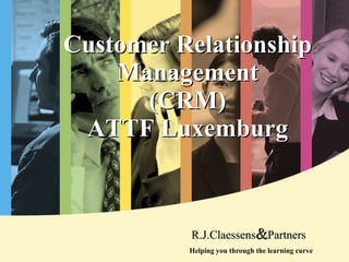 Customer Relationship Ma nagement (CRM) ATTF Luxemburg Helping you through the learning curve R.J.Claessens & Partners 