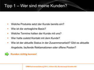 Tipp 1 – Wer sind meine Kunden?



    Welche Produkte setzt der Kunde bereits ein?
    Wie ist die vertragliche Basis?
    Welche Termine hatten der Kunde mit uns?
    Wer hatte zuletzt Kontakt mit dem Kunde?
    Wie ist der aktuelle Status in der Zusammenarbeit? Gibt es aktuelle
     Angebote, laufende Reklamationen oder offene Posten?

     Kunden richtig kennen!




                 CRM-Fachveranstaltung 2011 | Artwin AG, Bürokonzept Schaller AG
 