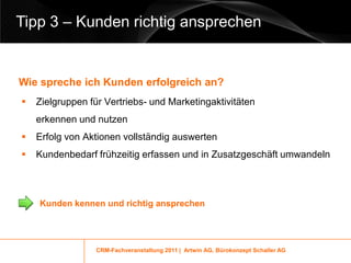 Tipp 3 – Kunden richtig ansprechen


Wie spreche ich Kunden erfolgreich an?
   Zielgruppen für Vertriebs- und Marketingaktivitäten
    erkennen und nutzen
   Erfolg von Aktionen vollständig auswerten
   Kundenbedarf frühzeitig erfassen und in Zusatzgeschäft umwandeln



    Kunden kennen und richtig ansprechen




                 CRM-Fachveranstaltung 2011 | Artwin AG, Bürokonzept Schaller AG
 