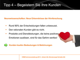 Tipp 4 – Begeistern Sie Ihre Kunden


Neurowissenschaften: Neue Erkenntnisse der Hirnforschung


    Rund 90% der Entscheidungen fallen unbewusst.
    Den rationalen Kunden gibt es nicht.
    Produkte und Dienstleistungen, die keine positiven
     Emotionen auslösen, sind für das Gehirn wertlos!


     Kunden kaufen Bedeutungen & Belohnungen




                  CRM-Fachveranstaltung 2011 | Artwin AG, Bürokonzept Schaller AG
 