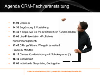 Agenda CRM-Fachveranstaltung


    14:00 Check-In
    14:30 Begrüssung & Vorstellung
    14:45 7 Tipps, wie Sie mit CRM bei Ihren Kunden landen
    15:00 Live-Präsentation «Profitables
     Kundenmanagement»
    15:45 CRM gefällt mir. Wie geht es weiter?
     Pause 30 Minuten
    16:15 Clevere Kundenbindung mit Schokogramm (*)
    16:45 Schlusswort
    17:00 Individuelle Gespräche, Get together


                  CRM-Fachveranstaltung 2011 | Artwin AG, Bürokonzept Schaller AG
 