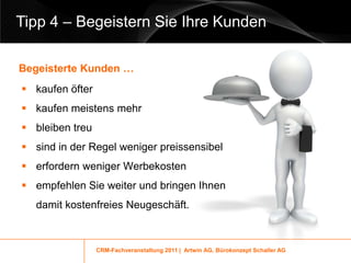 Tipp 4 – Begeistern Sie Ihre Kunden

Begeisterte Kunden …
 kaufen öfter
 kaufen meistens mehr
 bleiben treu
 sind in der Regel weniger preissensibel
 erfordern weniger Werbekosten
 empfehlen Sie weiter und bringen Ihnen
   damit kostenfreies Neugeschäft.



                 CRM-Fachveranstaltung 2011 | Artwin AG, Bürokonzept Schaller AG
 