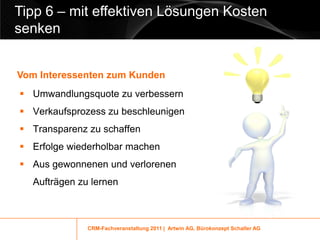 Tipp 6 – mit effektiven Lösungen Kosten
senken


Vom Interessenten zum Kunden
 Umwandlungsquote zu verbessern
 Verkaufsprozess zu beschleunigen
 Transparenz zu schaffen
 Erfolge wiederholbar machen
 Aus gewonnenen und verlorenen
  Aufträgen zu lernen



              CRM-Fachveranstaltung 2011 | Artwin AG, Bürokonzept Schaller AG
 