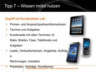 Tipp 7 – Wissen mobil nutzen

Zugriff auf Kundendaten z.B.:
 Firmen- und Ansprechpartnerinformationen
 Termine und Aufgaben
 Kundenakte mit allen Terminen, E-
   Mails, Briefen, Faxe, Telefonate und
   Aufgaben
 Leads, Verkaufschancen, Angebote, Aufträg
   e,
   Rechnungen, Umsätze
 Preislisten, Verträge, Konditionen
               CRM-Fachveranstaltung 2011 | Artwin AG, Bürokonzept Schaller AG
 