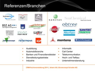 Referenzen/Branchen




           Ausbildung                                 Informatik
           Automobilbranche                           Call Center
           Banken und Finanzdienstleister             Telekommunikation
           Dienstleistungsbetriebe                    Hoch- und Tiefbau
           Industrie                                  Unternehmensberatung


            CRM-Fachveranstaltung 2011 | Artwin AG, Bürokonzept Schaller AG
 