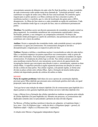 3
concomitante aumento do diâmetro de cada volta No final da prófase, as duas cromátides
de cada cromossomo estão unidas numa área chamada de "constrição primária" onde o
centrômero ou região de união com a fibra do fuso está localizada. Os centríolos agora
migram para os pólos opostos e as fibras contínuas do fuso conectam os pólos. A
membrana nuclear e o nucléolo, que é o sítio de localização dos genes para o rRNA,
desaparecem. As fibras do fuso unem-se a cada cromátide na região do centrômero. Cada
uma das cromátides-irmãs liga-se a um polo do fuso, mas os centrômeros permanecem
juntos.
Metáfase: Na metáfase ocorre um discreto pareamento de cromátides na região central ou
placa equatorial. As cromátides metafásicas são extremamente espiralizadas e únicas,
facilitando, portanto, a sua contagem e as comparações estruturais. Os braços das
cromátides-irmãs prolongam-se a partir do centrômero, mas permanecem unidos por este
centrômero até o inicio da anáfase.
Anáfase: Ocorre a separação das cromátides-irmãs, cada cromátide possui o seu próprio
centrômero e é agora um cromossomo. Os cromossomos alongam-se devido a
desespiralização e migram para os respectivos pólos do fuso
Telófase: Durante a telófase, a membrana nuclear é reconstituída ao redor de cada núcleo-
filho e o nucléolo reaparece em pontos específicos nos cromossomos, onde os genes de
rRNA estão localizados. Esta localização corresponde a constrição secundária em alguns
cromossomos. O citoplasma da célula logo se divide. Nas células animais, que possuem
uma membrana externa flexível, este mecanismo ocorre através do aparecimento das
invaginações laterais que convergem uma direção à outra e, normalmente, separam as duas
céluas-filhas. A superfície próxima à região equatorial pressiona em direção ao centro e
divide a célula em duas partes. Nas células vegetais, com parede rígidas, se forma uma
divisão ou placa celular entre células-filhas. Após a formação da lamela média (placa
celular) são depositados paredes de celulose de ambos os lados
MEIOSE
Parta do seguinte problema: Indivíduos de sexos opostos de constituição diplóide,
precisam gerar filhos diplóide que possuam uma constituição genética derivada, em igual
proporção, tanto do pai como da mãe.
Terá que haver uma redução do número diplóide (2n) de cromossomos para haplóide (n) e
depois juntam-se dois gametas haplóide para formar um novo indivíduo diplóide (2n)
Logo, a Meiose leva a formação das células reprodutivas maduras ou gametas pela redução
de células diplóides (2n) para haplóides (n). Durante este processo, os cromossomos são
duplicados somente uma vez precedendo a primeira de duas divisão (figura)
Na Meiose, a Prófase (prófase meiótica) é descrita em subpartes: a) Leptóteno (lepto =
leve; teno = fio); b) Zigóteno (zigo = união de dois); c) Paquíteno (paqui = grosso); d)
Diplóteno (diplo = duplo) e e) Diacinese (dia = separação).
A relação entre Meiose e Segregação independente (figura)
 