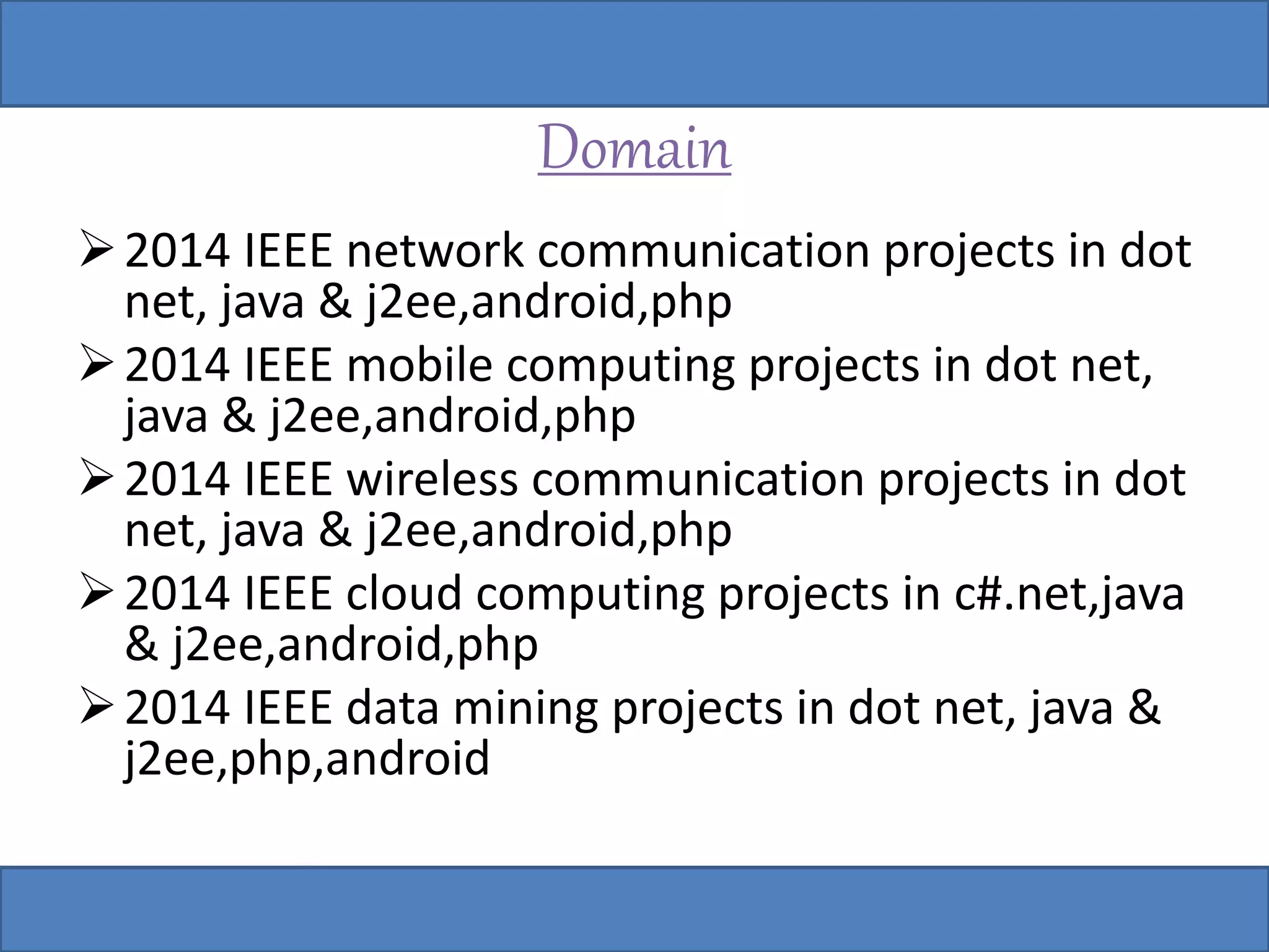 Domain 
2014 IEEE network communication projects in dot 
net, java & j2ee,android,php 
2014 IEEE mobile computing projects in dot net, 
java & j2ee,android,php 
2014 IEEE wireless communication projects in dot 
net, java & j2ee,android,php 
2014 IEEE cloud computing projects in c#.net,java 
& j2ee,android,php 
2014 IEEE data mining projects in dot net, java & 
j2ee,php,android 
 