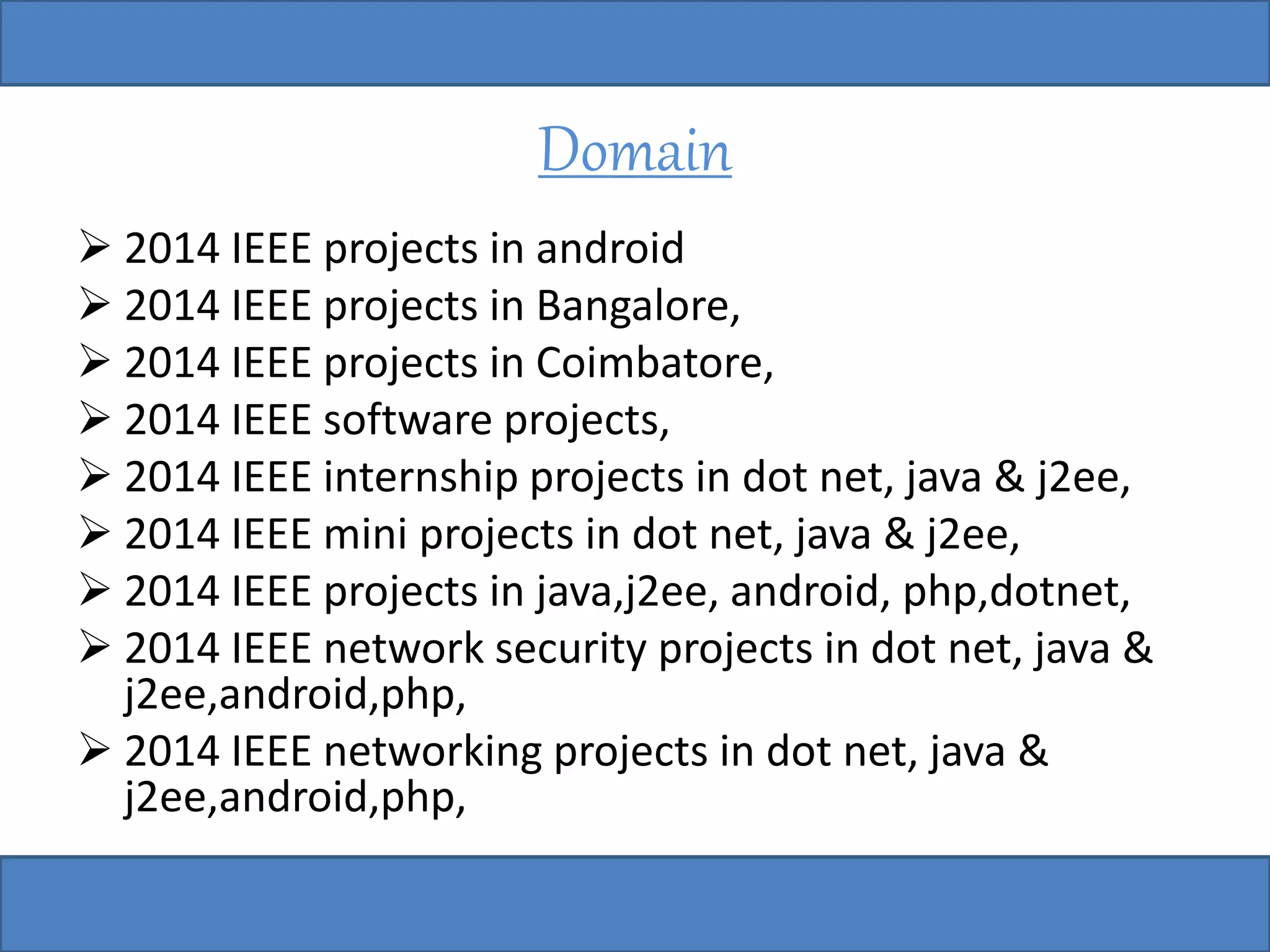 Domain 
 2014 IEEE projects in android 
 2014 IEEE projects in Bangalore, 
 2014 IEEE projects in Coimbatore, 
 2014 IEEE software projects, 
 2014 IEEE internship projects in dot net, java & j2ee, 
 2014 IEEE mini projects in dot net, java & j2ee, 
 2014 IEEE projects in java,j2ee, android, php,dotnet, 
 2014 IEEE network security projects in dot net, java & 
j2ee,android,php, 
 2014 IEEE networking projects in dot net, java & 
j2ee,android,php, 
 