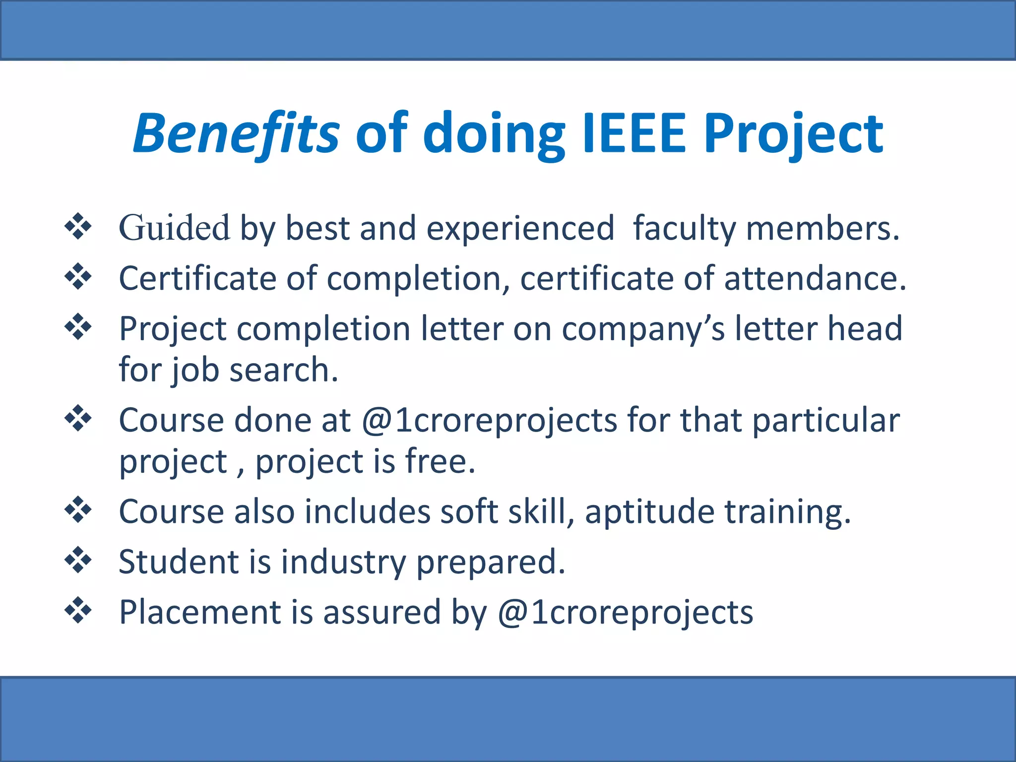 Benefits of doing IEEE Project 
 Guided by best and experienced faculty members. 
 Certificate of completion, certificate of attendance. 
 Project completion letter on company’s letter head 
for job search. 
 Course done at @1croreprojects for that particular 
project , project is free. 
 Course also includes soft skill, aptitude training. 
 Student is industry prepared. 
 Placement is assured by @1croreprojects 
 