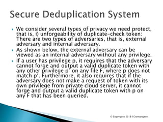  We consider several types of privacy we need protect,
that is, i) unforgeability of duplicate-check token:
There are two types of adversaries, that is, external
adversary and internal adversary.
 As shown below, the external adversary can be
viewed as an internal adversary without any privilege.
 If a user has privilege p, it requires that the adversary
cannot forge and output a valid duplicate token with
any other privilege p′ on any file F, where p does not
match p′. Furthermore, it also requires that if the
adversary does not make a request of token with its
own privilege from private cloud server, it cannot
forge and output a valid duplicate token with p on
any F that has been queried.
© Copyrights 2018 1Croreprojects
 