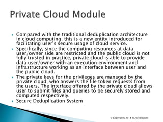  Compared with the traditional deduplication architecture
in cloud computing, this is a new entity introduced for
facilitating user’s secure usage of cloud service.
 Specifically, since the computing resources at data
user/owner side are restricted and the public cloud is not
fully trusted in practice, private cloud is able to provide
data user/owner with an execution environment and
infrastructure working as an interface between user and
the public cloud.
 The private keys for the privileges are managed by the
private cloud, who answers the file token requests from
the users. The interface offered by the private cloud allows
user to submit files and queries to be securely stored and
computed respectively.
 Secure Deduplication System
© Copyrights 2018 1Croreprojects
 