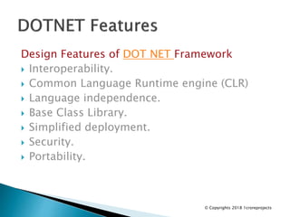 Design Features of DOT NET Framework
 Interoperability.
 Common Language Runtime engine (CLR)
 Language independence.
 Base Class Library.
 Simplified deployment.
 Security.
 Portability.
© Copyrights 2018 1croreprojects
 