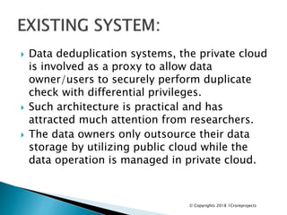  Data deduplication systems, the private cloud
is involved as a proxy to allow data
owner/users to securely perform duplicate
check with differential privileges.
 Such architecture is practical and has
attracted much attention from researchers.
 The data owners only outsource their data
storage by utilizing public cloud while the
data operation is managed in private cloud.
© Copyrights 2018 1Croreprojects
 