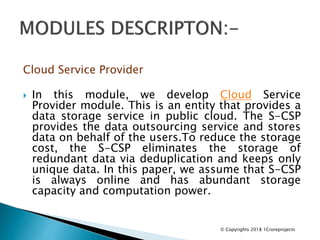Cloud Service Provider
 In this module, we develop Cloud Service
Provider module. This is an entity that provides a
data storage service in public cloud. The S-CSP
provides the data outsourcing service and stores
data on behalf of the users.To reduce the storage
cost, the S-CSP eliminates the storage of
redundant data via deduplication and keeps only
unique data. In this paper, we assume that S-CSP
is always online and has abundant storage
capacity and computation power.
© Copyrights 2018 1Croreprojects
 