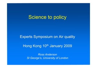 Science to policy


Experts Symposium on Air quality

 Hong Kong 10th January 2009

           Ross Anderson
   St George’s, University of London
 