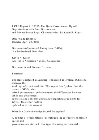 1 CRS Report RL30533, The Quasi Government: Hybrid
Organizations with Both Government
and Private Sector Legal Characteristics, by Kevin R. Kosar.
Order Code RS21663
Updated April 23, 2007
Government-Sponsored Enterprises (GSEs):
An Institutional Overview
Kevin R. Kosar
Analyst in American National Government
Government and Finance Division
Summary
Congress chartered government-sponsored enterprises (GSEs) to
improve the
workings of credit markets. This report briefly describes the
nature of GSEs, their
mixed governmental-private nature, the differences between
GSEs and government
agencies, and concerns about and supporting arguments for
GSEs. This report will be
updated as events warrant.
What Is a Government-Sponsored Enterprise?
A number of organizations fall between the categories of private
sector and
governmental entities.1 One type of quasi-governmental
 