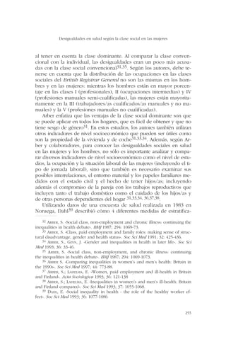 al tener en cuenta la clase dominante. Al comparar la clase conven-
cional con la individual, las desigualdades eran un poco más acusa-
das con la clase social convencional31,35. Según los autores, debe te-
nerse en cuenta que la distribución de las ocupaciones en las clases
sociales del British Registrar General no son las mismas en los hom-
bres y en las mujeres: mientras los hombres están en mayor porcen-
taje en las clases I (profesionales), II (ocupaciones intermedias) y IV
(profesiones manuales semi-cualificadas), las mujeres están mayorita-
riamente en la III (trabajadores/as cualificados/as manuales y no ma-
nuales) y la V (profesiones manuales no cualificadas).
Arber enfatiza que las ventajas de la clase social dominante son que
se puede aplicar en todos los hogares, que es fácil de obtener y que no
tiene sesgo de género31. En estos estudios, los autores también utilizan
otros indicadores de nivel socioeconómico que pueden ser útiles como
son la propiedad de la vivienda y de coche31,33,34. Además, según Ar-
ber y colaboradores, para conocer las desigualdades sociales en salud
en las mujeres y los hombres, no sólo es importante analizar y compa-
rar diversos indicadores de nivel socioeconómico como el nivel de estu-
dios, la ocupación y la situación laboral de las mujeres (incluyendo el ti-
po de jornada laboral), sino que también es necesario examinar sus
posibles interrelaciones, el entorno material y los papeles familiares me-
didos con el estado civil y el hecho de tener hijos/as; incluyendo
además el compromiso de la pareja con los trabajos reproductivos que
incluyen tanto el trabajo doméstico como el cuidado de los hijos/as y
de otras personas dependientes del hogar 31,33,34, 36,37,38.
Utilizando datos de una encuesta de salud realizada en 1983 en
Noruega, Dahl39 describió cómo 4 diferentes medidas de estratifica-
Desigualdades en salud según la clase social en las mujeres
255
32 ARBER, S. «Social class, non-employment and chronic illness: continuing the
inequalities in health debate». BMJ 1987; 294: 1069-73.
33 ARBER, S. «Class, paid employment and family roles: making sense of struc-
tural disadvantage, gender and health status». Soc Sci Med 1991; 32: 425-436.
34 ARBER, S., GINN, J. «Gender and inequalities in health in later life». Soc Sci
Med 1993; 36: 33-46.
35 ARBER, S. «Social class, non-employment, and chronic illness: continuing
the inequalities in health debate». BMJ 1987; 294: 1069-1073.
36 ARBER S. «Comparing inequalities in women’s and men’s health: Britain in
the 1990s». Soc Sci Med 1997; 44: 773-88.
37 ARBER, S.; LAHELMA, E. «Women, paid employment and ill-health in Britain
and Finland». Acta Sociologica 1993; 36: 121-138
38 ARBER, S.; LAHELMA, E. «Inequalities in women’s and men’s ill-health: Britain
and Finland compared». Soc Sci Med 1993; 37: 1055-1068.
39 DAHL, E. «Social inequality in health - the role of the healthy worker ef-
fect». Soc Sci Med 1993; 36: 1077-1086
 