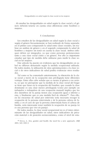 . Al estudiar las desigualdades en salud según la clase social y el gé-
nero deberán tenerse en cuenta estas diferencias entre hombres y
mujeres.
5. Conclusiones
Los estudios de las desigualdades en salud según la clase social y
según el género frecuentemente se han realizado de forma separada;
en el primer caso comparando la salud entre clases sociales, sin rea-
lizar un análisis de género y en el segundo comparando la salud de
hombres y mujeres sin tener en cuenta la clase social. Ambos enfo-
ques deben ser integrados, ya que como personas pertenecemos
tanto a una clase social cómo a un género. Por ello es importante
estudiar qué tipo de medida debe utilizarse para medir la clase so-
cial en las mujeres.
Este artículo ha puesto en evidencia que las desigualdades en sa-
lud no difieren demasiado según la medida ocupacional utilizada.
De todos modos, la utilización de otras aproximaciones a la clase so-
cial o de otros indicadores de salud podría evidenciar otros resulta-
dos.
Tal como se ha comentado anteriormente, la obtención de la cla-
se social a través de la ocupación más privilegiada tiene diferentes
ventajas. Entre ellas cabe señalar que es neutra al género o no sexis-
ta, ya que no presupone que la medida de la clase social del hogar
se tiene que basar en la ocupación del hombre; que cuando la clase
dominante es una clase menos privilegiada (como por ejemplo un
trabajador o trabajadora de una ocupación manual) implica que los
dos miembros de la pareja tienen una ocupación igual o inferior a
esta, y finalmente que es una medida fácil de obtener31.. Para ello,
en las encuestas de salud por entrevista sería necesario recoger la
ocupación de la persona entrevistada y de la persona cabeza de fa-
milia; y en el caso de que la persona entrevistada fuera el cabeza de
familia, sería interesante tener también la ocupación de su pareja (si
es una persona que vive en pareja).
De todos modos, la clase social ocupacional no es el único deter-
minante de las desigualdades en salud, otros indicadores de priva-
ción material o de posición socioeconómica, como el nivel de estu-
Desigualdades en salud según la clase social en las mujeres
259
48 DOYAL, L. «Sex, gender and health: the need for a new approach». BMJ
2001; 323: 1061-3.
 