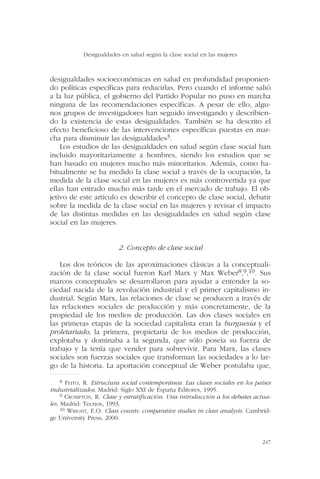 desigualdades socioeconómicas en salud en profundidad proponien-
do políticas específicas para reducirlas. Pero cuando el informe salió
a la luz pública, el gobierno del Partido Popular no puso en marcha
ninguna de las recomendaciones específicas. A pesar de ello, algu-
nos grupos de investigadores han seguido investigando y describien-
do la existencia de estas desigualdades. También se ha descrito el
efecto beneficioso de las intervenciones específicas puestas en mar-
cha para disminuir las desigualdades3.
Los estudios de las desigualdades en salud según clase social han
incluido mayoritariamente a hombres, siendo los estudios que se
han basado en mujeres mucho más minoritarios. Además, como ha-
bitualmente se ha medido la clase social a través de la ocupación, la
medida de la clase social en las mujeres es más controvertida ya que
ellas han entrado mucho más tarde en el mercado de trabajo. El ob-
jetivo de este artículo es describir el concepto de clase social, debatir
sobre la medida de la clase social en las mujeres y revisar el impacto
de las distintas medidas en las desigualdades en salud según clase
social en las mujeres.
2. Concepto de clase social
Los dos teóricos de las aproximaciones clásicas a la conceptuali-
zación de la clase social fueron Karl Marx y Max Weber8,9,10. Sus
marcos conceptuales se desarrollaron para ayudar a entender la so-
ciedad nacida de la revolución industrial y el primer capitalismo in-
dustrial. Según Marx, las relaciones de clase se producen a través de
las relaciones sociales de producción y más concretamente, de la
propiedad de los medios de producción. Las dos clases sociales en
las primeras etapas de la sociedad capitalista eran la burguesía y el
proletariado; la primera, propietaria de los medios de producción,
explotaba y dominaba a la segunda, que sólo poseía su fuerza de
trabajo y la tenía que vender para sobrevivir. Para Marx, las clases
sociales son fuerzas sociales que transforman las sociedades a lo lar-
go de la historia. La aportación conceptual de Weber postulaba que,
Desigualdades en salud según la clase social en las mujeres
247
8 FEITO, R. Estructura social contemporánea. Las clases sociales en los países
industrializados. Madrid: Siglo XXI de España Editores, 1995.
9 CROMPTON, R. Clase y estratificación. Una introducción a los debates actua-
les. Madrid: Tecnos, 1993.
10 WRIGHT, E.O. Class counts: comparative studies in class analysis. Cambrid-
ge University Press, 2000.
 