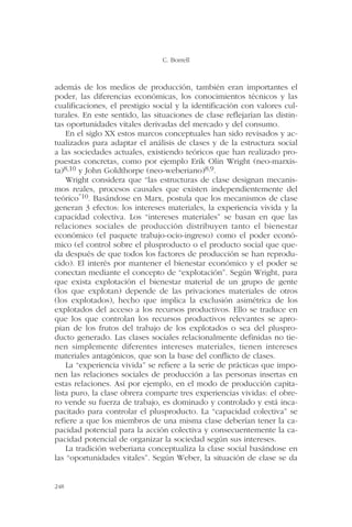 además de los medios de producción, también eran importantes el
poder, las diferencias económicas, los conocimientos técnicos y las
cualificaciones, el prestigio social y la identificación con valores cul-
turales. En este sentido, las situaciones de clase reflejarían las distin-
tas oportunidades vitales derivadas del mercado y del consumo.
En el siglo XX estos marcos conceptuales han sido revisados y ac-
tualizados para adaptar el análisis de clases y de la estructura social
a las sociedades actuales, existiendo teóricos que han realizado pro-
puestas concretas, como por ejemplo Erik Olin Wright (neo-marxis-
ta)8,10 y John Goldthorpe (neo-weberiano)8,9.
Wright considera que “las estructuras de clase designan mecanis-
mos reales, procesos causales que existen independientemente del
teórico”10. Basándose en Marx, postula que los mecanismos de clase
generan 3 efectos: los intereses materiales, la experiencia vivida y la
capacidad colectiva. Los “intereses materiales” se basan en que las
relaciones sociales de producción distribuyen tanto el bienestar
económico (el paquete trabajo-ocio-ingreso) como el poder econó-
mico (el control sobre el plusproducto o el producto social que que-
da después de que todos los factores de producción se han reprodu-
cido). El interés por mantener el bienestar económico y el poder se
conectan mediante el concepto de “explotación”. Según Wright, para
que exista explotación el bienestar material de un grupo de gente
(los que explotan) depende de las privaciones materiales de otros
(los explotados), hecho que implica la exclusión asimétrica de los
explotados del acceso a los recursos productivos. Ello se traduce en
que los que controlan los recursos productivos relevantes se apro-
pian de los frutos del trabajo de los explotados o sea del pluspro-
ducto generado. Las clases sociales relacionalmente definidas no tie-
nen simplemente diferentes intereses materiales, tienen intereses
materiales antagónicos, que son la base del conflicto de clases.
La “experiencia vivida” se refiere a la serie de prácticas que impo-
nen las relaciones sociales de producción a las personas insertas en
estas relaciones. Así por ejemplo, en el modo de producción capita-
lista puro, la clase obrera comparte tres experiencias vividas: el obre-
ro vende su fuerza de trabajo, es dominado y controlado y está inca-
pacitado para controlar el plusproducto. La “capacidad colectiva” se
refiere a que los miembros de una misma clase deberían tener la ca-
pacidad potencial para la acción colectiva y consecuentemente la ca-
pacidad potencial de organizar la sociedad según sus intereses.
La tradición weberiana conceptualiza la clase social basándose en
las “oportunidades vitales”. Según Weber, la situación de clase se da
C. Borrell
248
 