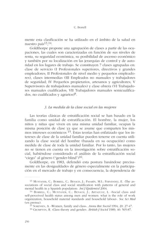 mente esta clasificación se ha utilizado en el ámbito de la salud en
nuestro país13,14.
Goldthorpe propone una agrupación de clases a partir de las ocu-
paciones, las cuales son caracterizadas en función de sus niveles de
renta, su seguridad económica, su posibilidad de ascenso económico
y también por su localización en las jerarquías de control y de auto-
ridad en los lugares de trabajo. Se constituyen 7 clases agrupadas en:
clase de servicio (I Profesionales superiores, directivos y grandes
empleadores; II Profesionales de nivel medio y pequeños empleado-
res), clases intermedias (III Empleados no manuales y trabajadores
de seguridad; IV Pequeños propietarios, artesanos y agricultores; V
Supervisores de trabajadores manuales) y clase obrera (VI Trabajado-
res manuales cualificados; VII Trabajadores manuales semicualifica-
dos, no cualificados y agrarios)8.
3. La medida de la clase social en las mujeres
Las teorías clásicas de estratificación social se han basado en la
familia como unidad de estratificación. El hombre, la mujer, los
niños y niñas que viven en una misma unidad familiar, ocupan la
misma posición de clase ya que se asume que comparten los mis-
mos intereses económicos 15. Estas teorías han enfatizado que los in-
tereses de clase de la unidad familiar pueden tenerse en cuenta utili-
zando la clase social del hombre (basada en su ocupación) como
medida de clase de toda la unidad familiar. Por lo tanto, las mujeres
no se tienen en cuenta en la investigación sobre estratificación so-
cial, habiéndose considerado el análisis de la estratificación social
“ciego” al género (“gender-blind”)16.
Goldthorpe, en 1983, defendió esta postura basándose precisa-
mente en las desigualdades de género especialmente en la participa-
ción en el mercado de trabajo y en consecuencia, la dependencia de
C. Borrell
250
13 MUNTANER, C.; BORRELL, C.; BENACH, J.; PASARÍN, M.I.; FERNÁNDEZ, E. «The as-
sociations of social class and social stratification with patterns of general and
mental health in a Spanish population». Int J Epidemiol 2004.
14 BORRELL, C.; MUNTANER, C.; BENACH, J.; ARTAZCOZ, L. «Social class and
self-perceived health status among men and women: what is the role of work
organization, household material standards and household labour». Soc Sci Med
(en prensa).
15 SORENSEN, A. «Women, family and class». Annu Rev Sociol 1994; 20: 27-47.
16 CROMPTON, R. «Class theory and gender». British J Sociol 1989; 40: 565-87.
 
