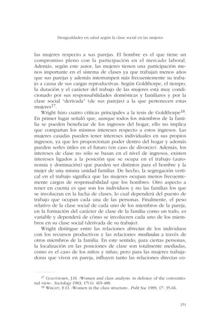 las mujeres respecto a sus parejas. El hombre es el que tiene un
compromiso pleno con la participación en el mercado laboral.
Además, según este autor, las mujeres tienen una participación me-
nos importante en el sistema de clases ya que trabajan menos años
que sus parejas y además interrumpen más frecuentemente su traba-
jo a causa de sus cargas reproductivas. Según Goldthorpe, el tiempo,
la duración y el carácter del trabajo de las mujeres está muy condi-
cionado por sus responsabilidades domésticas y familiares y por la
clase social “derivada” (de sus parejas) a la que pertenecen estas
mujeres17.
Wright hizo cuatro críticas principales a la tesis de Goldthorpe18.
En primer lugar señaló que, aunque todos los miembros de la fami-
lia se pueden beneficiar de los ingresos del hogar, ello no implica
que compartan los mismos intereses respecto a estos ingresos. Las
mujeres casadas pueden tener intereses individuales en sus propios
ingresos, ya que les proporcionan poder dentro del hogar y además
pueden serles útiles en el futuro (en caso de divorcio). Además, los
intereses de clase no sólo se basan en el nivel de ingresos, existen
intereses ligados a la posición que se ocupa en el trabajo (auto-
nomía y dominación) que pueden ser distintos para el hombre y la
mujer de una misma unidad familiar. De hecho, la segregación verti-
cal en el trabajo significa que las mujeres ocupan menos frecuente-
mente cargos de responsabilidad que los hombres. Otro aspecto a
tener en cuenta es que son los individuos y no las familias los que
se involucran en la lucha de clases, lo cual dependerá del puesto de
trabajo que ocupan cada una de las personas. Finalmente, el peso
relativo de la clase social de cada uno de los miembros de la pareja,
en la formación del carácter de clase de la familia como un todo, es
variable y dependerá de cómo se involucren cada uno de los miem-
bros en su clase social (derivada de su trabajo).
Wright distingue entre las relaciones directas de los individuos
con los recursos productivos y las relaciones mediadas a través de
otros miembros de la familia. En este sentido, para ciertas personas,
la localización en las posiciones de clase son totalmente mediadas,
como es el caso de los niños y niñas; pero para las mujeres trabaja-
doras que viven en pareja, influyen tanto las relaciones directas co-
Desigualdades en salud según la clase social en las mujeres
251
17 GOLDTHORPE, J.H. «Women and class analysis: in defence of the conventio-
nal view». Sociology 1983; 17(4): 465-488.
18 WRIGHT, E.O. «Women in the class structure». Polit Soc 1989; 17: 35-66.
 