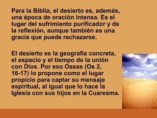Para la Biblia, el desierto es, además, una época de oración intensa. Es el lugar del sufrimiento purificador y de la reflexión, aunque también es una gracia que puede rechazarse. El desierto es la geografía concreta, el espacio y el tiempo de la unión con Dios. Por eso Oseas (Os 2, 16-17) lo propone como el lugar propicio para captar su mensaje espiritual, al igual que lo hace la Iglesia con sus hijos en la Cuaresma. 
