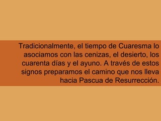 Tradicionalmente, el tiempo de Cuaresma lo
asociamos con las cenizas, el desierto, los
cuarenta días y el ayuno. A través de estos
signos preparamos el camino que nos lleva
hacia Pascua de Resurrección.
 