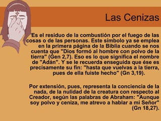 Las Cenizas
Es el residuo de la combustión por el fuego de las
cosas o de las personas. Este símbolo ya se emplea
en la primera página de la Biblia cuando se nos
cuenta que "Dios formó al hombre con polvo de la
tierra" (Gen 2,7). Eso es lo que significa el nombre
de "Adán". Y se le recuerda enseguida que ése es
precisamente su fin: "hasta que vuelvas a la tierra,
pues de ella fuiste hecho" (Gn 3,19).
Por extensión, pues, representa la conciencia de la
nada, de la nulidad de la creatura con respecto al
Creador, según las palabras de Abraham: "Aunque
soy polvo y ceniza, me atrevo a hablar a mi Señor"
(Gn 18,27).
 