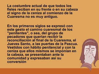 La costumbre actual de que todos los
fieles reciban en su frente o en su cabeza
el signo de la ceniza al comienzo de la
Cuaresma no es muy antiguo.
En los primeros siglos se expresó con
este gesto el camino cuaresmal de los
"penitentes", o sea, del grupo de
pecadores que querían recibir la
reconciliación al final de la Cuaresma, el
Jueves Santo, a las puertas de la Pascua.
Vestidos con hábito penitencial y con la
ceniza que ellos mismos se imponían en
la cabeza, se presentaban ante la
comunidad y expresaban así su
conversión
 