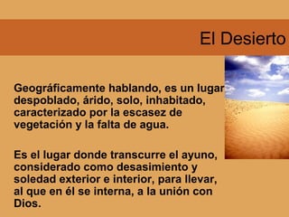 El Desierto
Geográficamente hablando, es un lugar
despoblado, árido, solo, inhabitado,
caracterizado por la escasez de
vegetación y la falta de agua.
Es el lugar donde transcurre el ayuno,
considerado como desasimiento y
soledad exterior e interior, para llevar,
al que en él se interna, a la unión con
Dios.
 