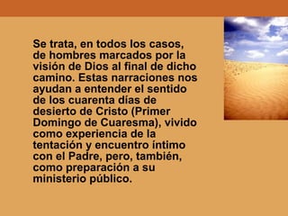 Se trata, en todos los casos,
de hombres marcados por la
visión de Dios al final de dicho
camino. Estas narraciones nos
ayudan a entender el sentido
de los cuarenta días de
desierto de Cristo (Primer
Domingo de Cuaresma), vivido
como experiencia de la
tentación y encuentro íntimo
con el Padre, pero, también,
como preparación a su
ministerio público.
 