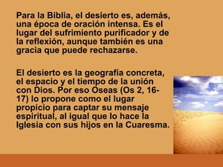 Para la Biblia, el desierto es, además,
una época de oración intensa. Es el
lugar del sufrimiento purificador y de
la reflexión, aunque también es una
gracia que puede rechazarse.
El desierto es la geografía concreta,
el espacio y el tiempo de la unión
con Dios. Por eso Oseas (Os 2, 16-
17) lo propone como el lugar
propicio para captar su mensaje
espiritual, al igual que lo hace la
Iglesia con sus hijos en la Cuaresma.
 