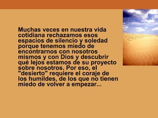 Muchas veces en nuestra vida
cotidiana rechazamos esos
espacios de silencio y soledad
porque tenemos miedo de
encontrarnos con nosotros
mismos y con Dios y descubrir
qué lejos estamos de su proyecto
sobre nosotros. Por eso, el
"desierto" requiere el coraje de
los humildes, de los que no tienen
miedo de volver a empezar...
 