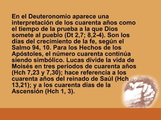 En el Deuteronomio aparece una
interpretación de los cuarenta años como
el tiempo de la prueba a la que Dios
somete al pueblo (Dt 2,7; 8,2-4). Son los
días del crecimiento de la fe, según el
Salmo 94, 10. Para los Hechos de los
Apóstoles, el número cuarenta continúa
siendo simbólico. Lucas divide la vida de
Moisés en tres períodos de cuarenta años
(Hch 7,23 y 7,30); hace referencia a los
cuarenta años del reinado de Saúl (Hch
13,21); y a los cuarenta días de la
Ascensión (Hch 1, 3).
 