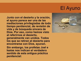 El Ayuno
Junto con el desierto y la oración,
el ayuno parece ser una de las
mediaciones privilegiadas de todo
tiempo penitencial, de revisión de
vida y de búsqueda sincera de
Dios. Por eso, como hemos visto
al referirnos al desierto,
generalmente van unidos. Todos
los que se retiran al desierto para
encontrarse con Dios, ayunan.
Sin embargo, los profetas Joel e
Isaías nos indican el verdadero
sentido de esta antigua práctica
penitencial:
 
