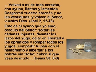 ... Volved a mí de todo corazón,
con ayuno, llantos y lamentos.
Desgarrad vuestro corazón y no
las vestiduras, y volved al Señor,
vuestro Dios. (Joel 2, 12-18)
Este es el ayuno que yo amo,
oráculo del Señor: soltar las
cadenas injustas, desatar los
lazos del yugo, dejar en libertad a
los oprimidos y romper todos los
yugos; compartir tu pan con el
hambriento y albergar a los
pobres sin techo; cubrir al que
veas desnudo... (Isaías 58, 6-9)
 