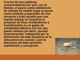 A la luz de sus palabras,
comprendemos por qué, con el
tiempo, el ayuno como abstención
de comida ha cedido lugar al ayuno
como símbolo y expresión de una
renuncia a todo aquello que nos
impide realizar en nosotros el
proyecto de Dios, invitándonos a
transformarlo en un gesto de
solidaridad efectiva con los que
pasan hambre (es decir, ayunan
forzosamente), trabajando por la
eliminación de toda injusticia en la
vida personal y social, y por la
liberación de toda opresión,
explotación y corrupción.
 