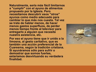 Naturalmente, sería más fácil limitarnos
a "cumplir" con el ayuno de alimentos
propuesto por la Iglesia. Pero
necesitamos descubrir esos "otros"
ayunos como medio adecuado para
cambiar lo que más nos cuesta. Tal vez
se trate de hablar menos, de hacer
menos gastos superfluos, de perder
menos tiempo frente al televisor para
entregarlo a alguien que necesite
nuestra asistencia, etc.
Por eso el ayuno tiene que ir unido a la
limosna, al gesto caritativo, que es
también una acción preferencial de la
Cuaresma, según la tradición cristiana.
Si ayunáramos sólo para sufrir o
demostrar que somos fuertes,
estaríamos desvirtuando su verdadera
finalidad.
 
