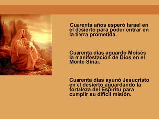 Cuarenta años esperó Israel en
el desierto para poder entrar en
la tierra prometida.
Cuarenta días aguardó Moisés
la manifestación de Dios en el
Monte Sinaí.
Cuarenta días ayunó Jesucristo
en el desierto aguardando la
fortaleza del Espíritu para
cumplir su difícil misión.
 